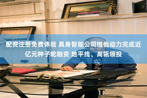 配资注册免费体验 具身智能公司维他动力完成近亿元种子轮融资 地平线、高瓴领投