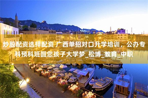 炒股配资选择配资 广西单招对口升学培训，公办专科预科班圆您孩子大学梦_松博_教育_中职