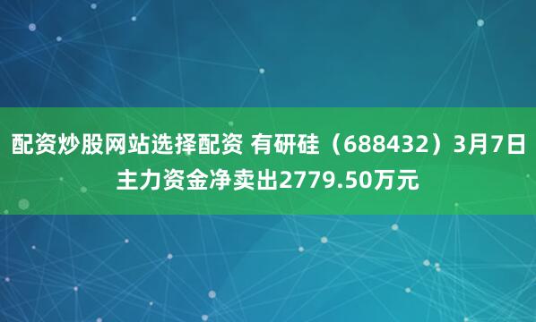 配资炒股网站选择配资 有研硅（688432）3月7日主力资金净卖出2779.50万元