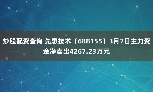 炒股配资查询 先惠技术（688155）3月7日主力资金净卖出4267.23万元