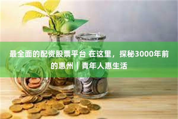 最全面的配资股票平台 在这里，探秘3000年前的惠州｜青年人惠生活