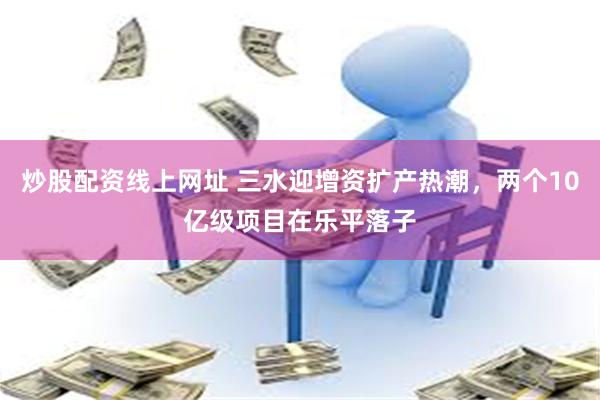 炒股配资线上网址 三水迎增资扩产热潮，两个10亿级项目在乐平落子