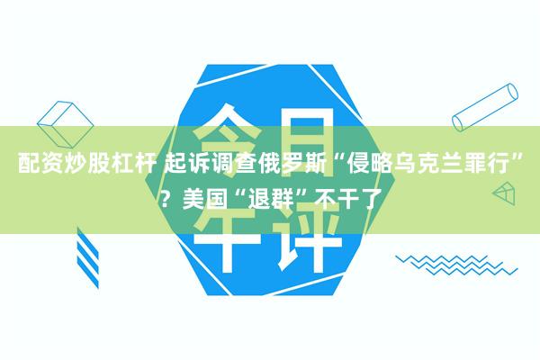 配资炒股杠杆 起诉调查俄罗斯“侵略乌克兰罪行”？美国“退群”不干了