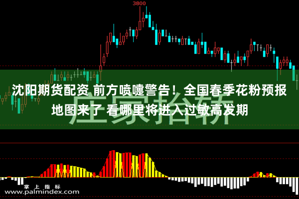 沈阳期货配资 前方喷嚏警告！全国春季花粉预报地图来了 看哪里将进入过敏高发期