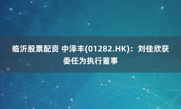 临沂股票配资 中泽丰(01282.HK)：刘佳欣获委任为执行董事