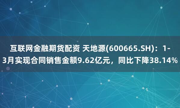 互联网金融期货配资 天地源(600665.SH)：1-3月实现合同销售金额9.62亿元，同比下降38.14%