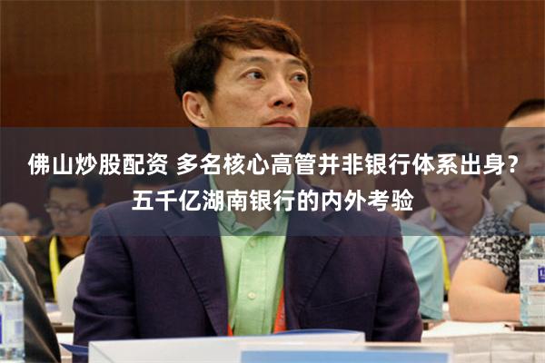 佛山炒股配资 多名核心高管并非银行体系出身？五千亿湖南银行的内外考验