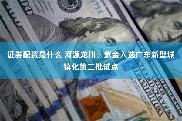 证券配资是什么 河源龙川、紫金入选广东新型城镇化第二批试点