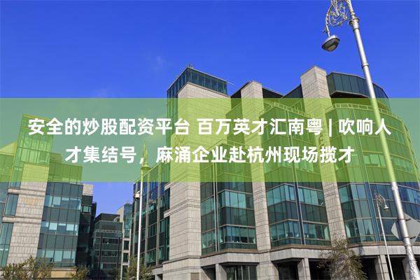 安全的炒股配资平台 百万英才汇南粤 | 吹响人才集结号，麻涌企业赴杭州现场揽才