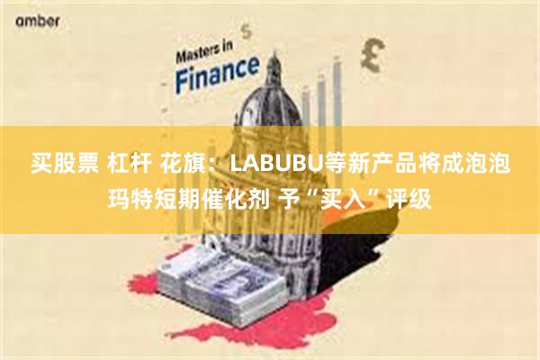 买股票 杠杆 花旗：LABUBU等新产品将成泡泡玛特短期催化剂 予“买入”评级
