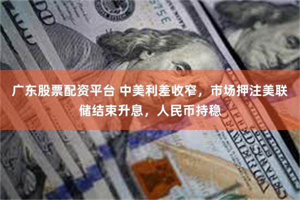 广东股票配资平台 中美利差收窄，市场押注美联储结束升息，人民币持稳