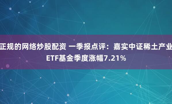 正规的网络炒股配资 一季报点评：嘉实中证稀土产业ETF基金季度涨幅7.21%