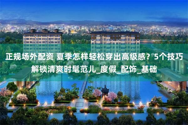 正规场外配资 夏季怎样轻松穿出高级感？5个技巧解锁清爽时髦范儿_度假_配饰_基础