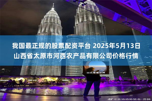 我国最正规的股票配资平台 2025年5月13日山西省太原市河西农产品有限公司价格行情
