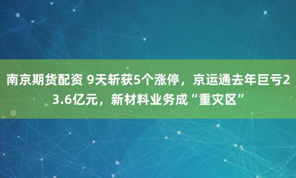 南京期货配资 9天斩获5个涨停，京运通去年巨亏23.6亿元，新材料业务成“重灾区”