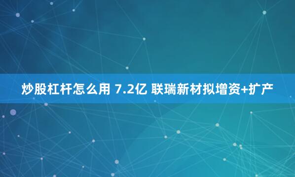 炒股杠杆怎么用 7.2亿 联瑞新材拟增资+扩产
