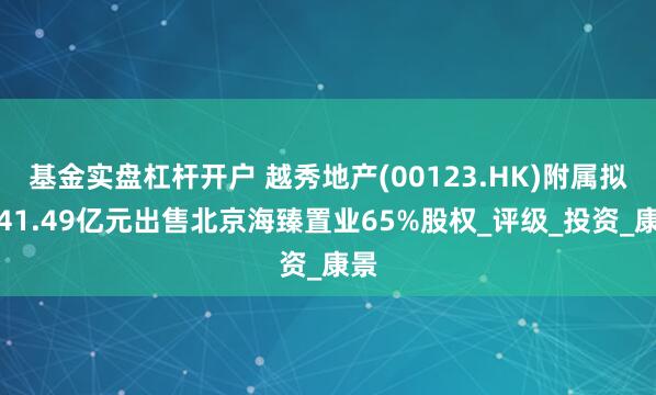 基金实盘杠杆开户 越秀地产(00123.HK)附属拟约41.49亿元出售北京海臻置业65%股权_评级_投资_康景