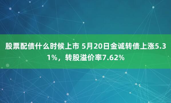 股票配债什么时候上市 5月20日金诚转债上涨5.31%，转股溢价率7.62%