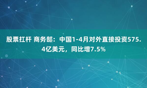股票扛杆 商务部：中国1-4月对外直接投资575.4亿美元，同比增7.5%