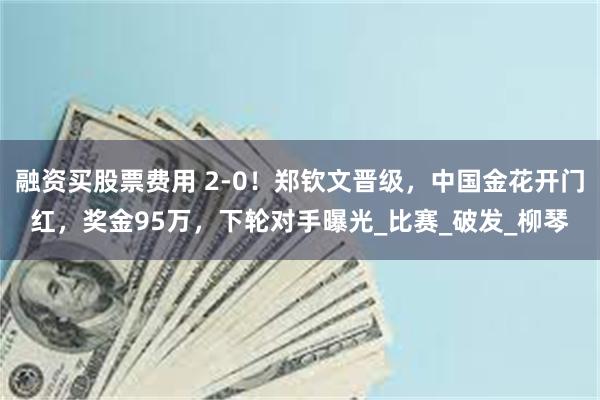 融资买股票费用 2-0！郑钦文晋级，中国金花开门红，奖金95万，下轮对手曝光_比赛_破发_柳琴