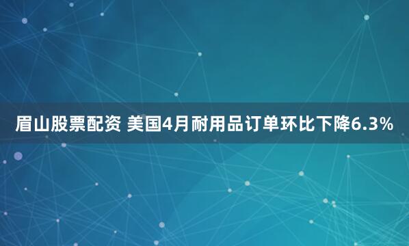 眉山股票配资 美国4月耐用品订单环比下降6.3%