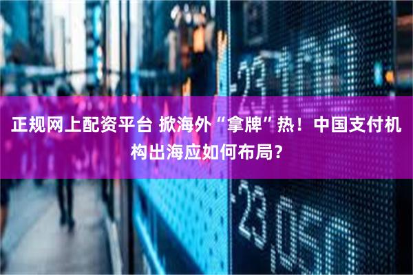 正规网上配资平台 掀海外“拿牌”热！中国支付机构出海应如何布局？