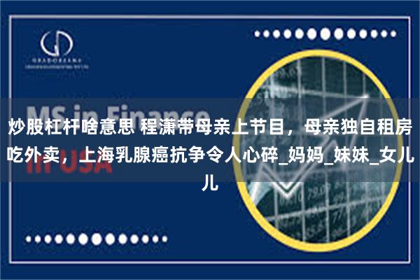炒股杠杆啥意思 程潇带母亲上节目，母亲独自租房吃外卖，上海乳腺癌抗争令人心碎_妈妈_妹妹_女儿