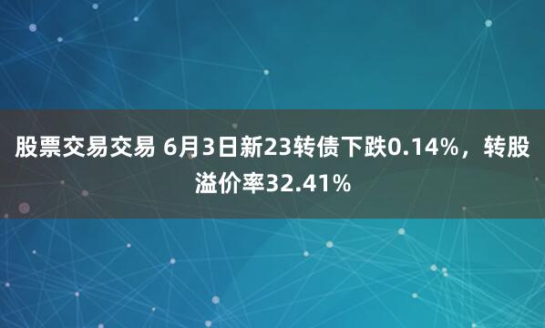 股票交易交易 6月3日新23转债下跌0.14%，转股溢价率32.41%