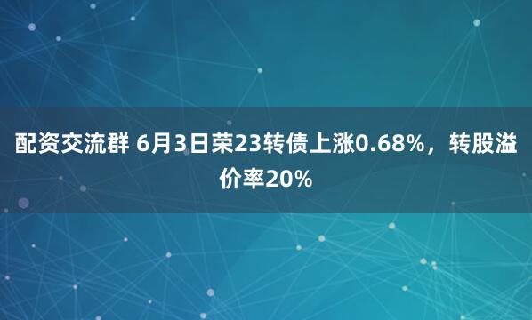 配资交流群 6月3日荣23转债上涨0.68%，转股溢价率20%