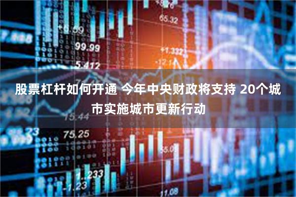 股票杠杆如何开通 今年中央财政将支持 20个城市实施城市更新行动