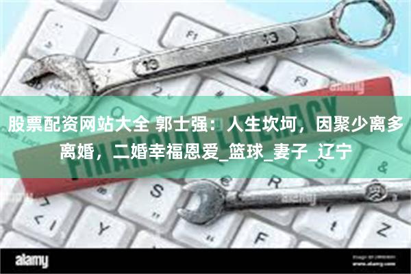 股票配资网站大全 郭士强：人生坎坷，因聚少离多离婚，二婚幸福恩爱_篮球_妻子_辽宁