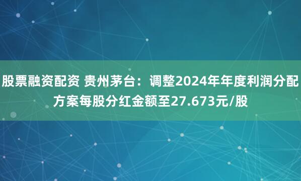 股票融资配资 贵州茅台：调整2024年年度利润分配方案每股分红金额至27.673元/股