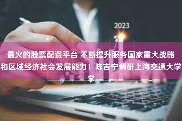 最火的股票配资平台 不断提升服务国家重大战略和区域经济社会发展能力！陈吉宁调研上海交通大学