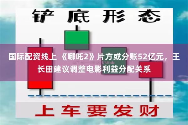 国际配资线上 《哪吒2》片方或分账52亿元，王长田建议调整电影利益分配关系