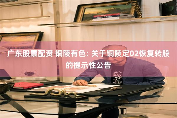 广东股票配资 铜陵有色: 关于铜陵定02恢复转股的提示性公告