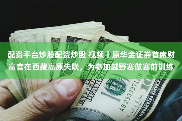 配资平台炒股配资炒股 视频丨原华金证券首席财富官在西藏高原失联，为参加越野赛做赛前训练