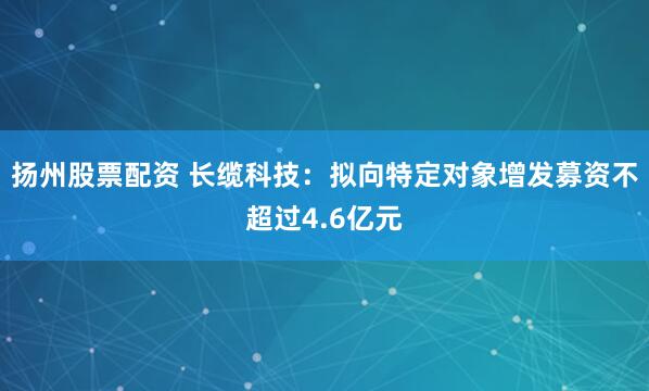 扬州股票配资 长缆科技：拟向特定对象增发募资不超过4.6亿元