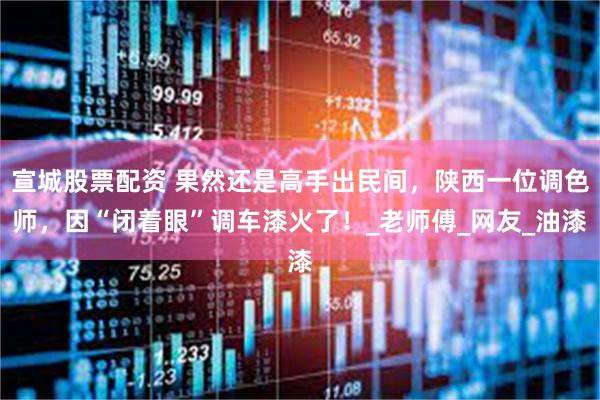 宣城股票配资 果然还是高手出民间，陕西一位调色师，因“闭着眼”调车漆火了！_老师傅_网友_油漆