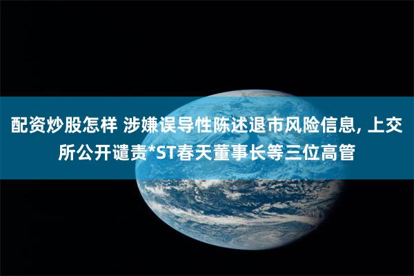 配资炒股怎样 涉嫌误导性陈述退市风险信息, 上交所公开谴责*ST春天董事长等三位高管