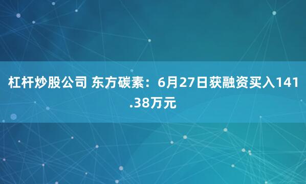 杠杆炒股公司 东方碳素：6月27日获融资买入141.38万元